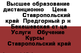 Высшее образование (дистанционно) › Цена ­ 12 500 - Ставропольский край, Предгорный р-н, Бекешевская ст-ца Услуги » Обучение. Курсы   . Ставропольский край